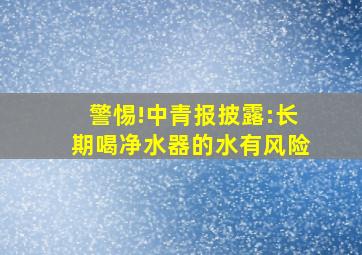 警惕!中青报披露:长期喝净水器的水有风险