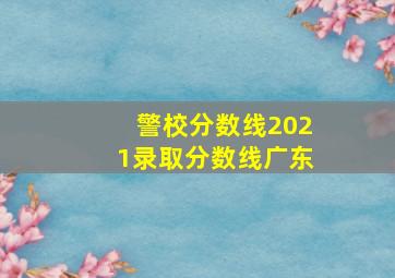 警校分数线2021录取分数线广东