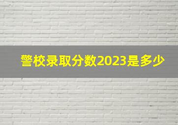 警校录取分数2023是多少