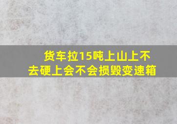 货车拉15吨上山上不去硬上会不会损毁变速箱