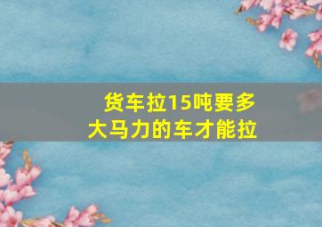 货车拉15吨要多大马力的车才能拉