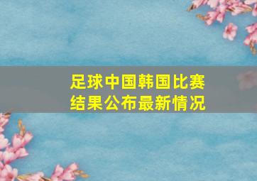 足球中国韩国比赛结果公布最新情况