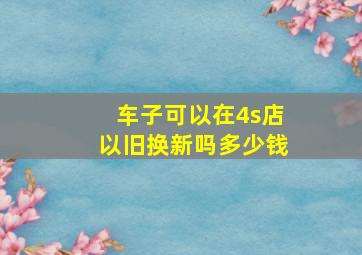 车子可以在4s店以旧换新吗多少钱