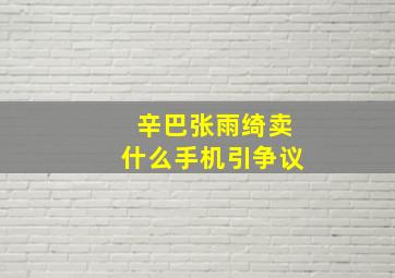 辛巴张雨绮卖什么手机引争议