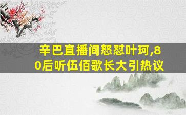 辛巴直播间怒怼叶珂,80后听伍佰歌长大引热议