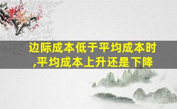 边际成本低于平均成本时,平均成本上升还是下降