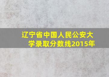 辽宁省中国人民公安大学录取分数线2015年