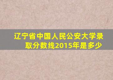 辽宁省中国人民公安大学录取分数线2015年是多少