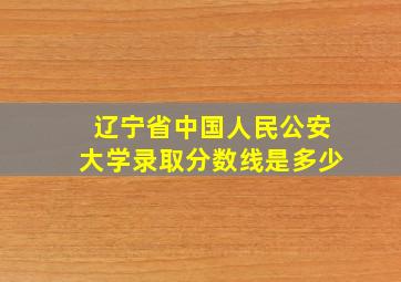 辽宁省中国人民公安大学录取分数线是多少