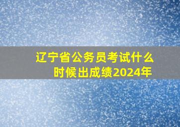 辽宁省公务员考试什么时候出成绩2024年