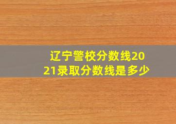 辽宁警校分数线2021录取分数线是多少