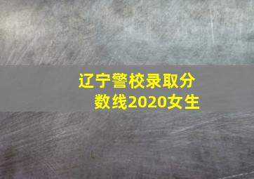 辽宁警校录取分数线2020女生