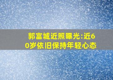 郭富城近照曝光:近60岁依旧保持年轻心态