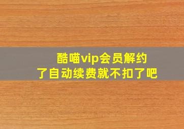 酷喵vip会员解约了自动续费就不扣了吧