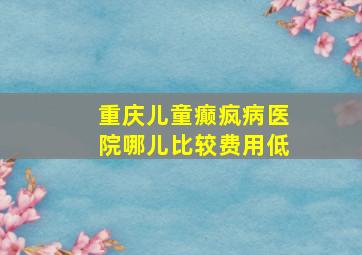 重庆儿童癫疯病医院哪儿比较费用低