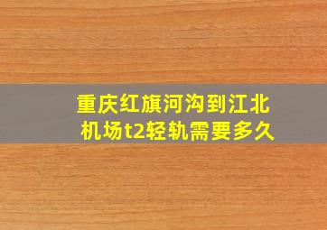 重庆红旗河沟到江北机场t2轻轨需要多久