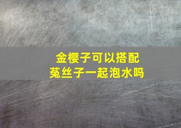 金樱子可以搭配菟丝子一起泡水吗