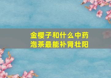 金樱子和什么中药泡茶最能补肾壮阳