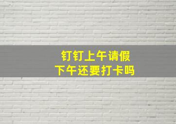 钉钉上午请假下午还要打卡吗