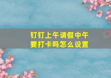 钉钉上午请假中午要打卡吗怎么设置