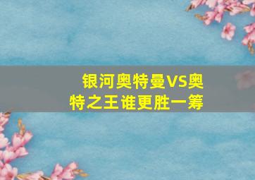 银河奥特曼VS奥特之王谁更胜一筹