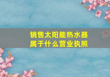 销售太阳能热水器属于什么营业执照