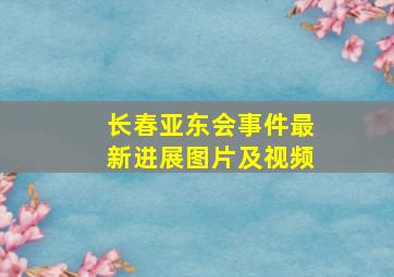 长春亚东会事件最新进展图片及视频