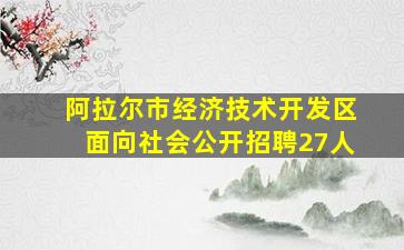 阿拉尔市经济技术开发区面向社会公开招聘27人