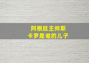 阿根廷主帅斯卡罗是谁的儿子