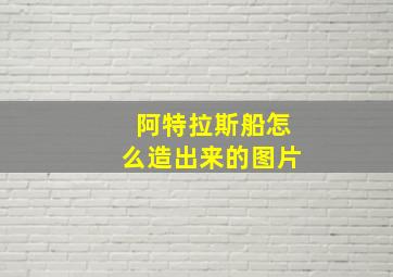 阿特拉斯船怎么造出来的图片