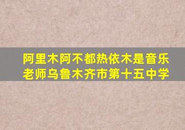 阿里木阿不都热依木是音乐老师乌鲁木齐市第十五中学