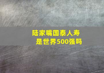 陆家嘴国泰人寿是世界500强吗