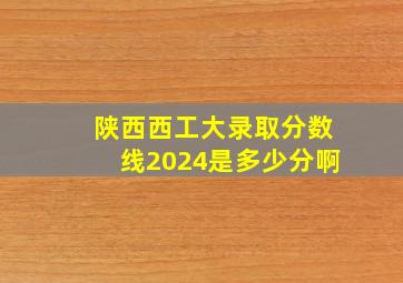 陕西西工大录取分数线2024是多少分啊