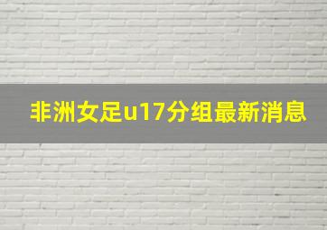 非洲女足u17分组最新消息