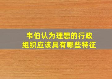 韦伯认为理想的行政组织应该具有哪些特征