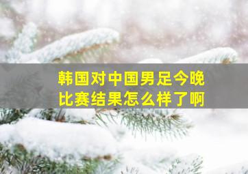 韩国对中国男足今晚比赛结果怎么样了啊