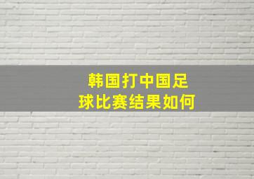 韩国打中国足球比赛结果如何