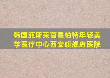 韩国菲斯莱茵星柏特年轻美学医疗中心西安旗舰店医院