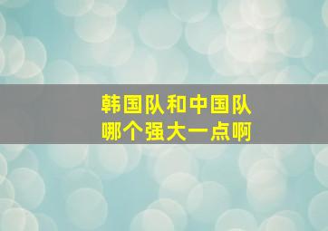 韩国队和中国队哪个强大一点啊