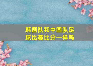 韩国队和中国队足球比赛比分一样吗