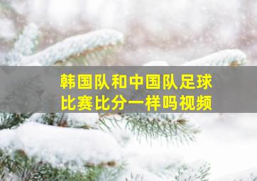 韩国队和中国队足球比赛比分一样吗视频