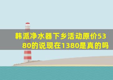 韩派净水器下乡活动原价5380的说现在1380是真的吗