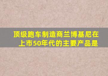 顶级跑车制造商兰博基尼在上市50年代的主要产品是