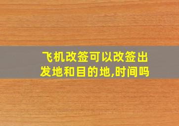 飞机改签可以改签出发地和目的地,时间吗