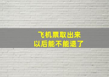 飞机票取出来以后能不能退了