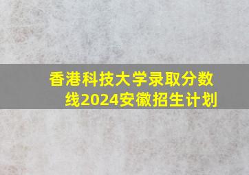 香港科技大学录取分数线2024安徽招生计划