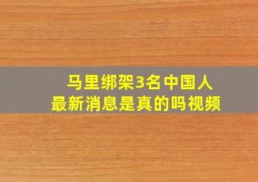 马里绑架3名中国人最新消息是真的吗视频