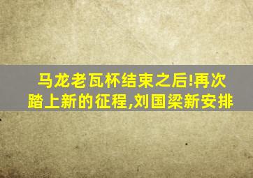 马龙老瓦杯结束之后!再次踏上新的征程,刘国梁新安排