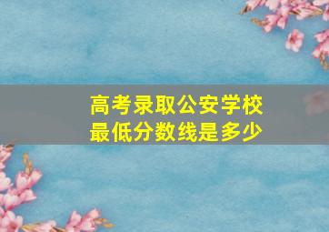 高考录取公安学校最低分数线是多少