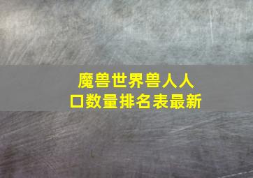 魔兽世界兽人人口数量排名表最新